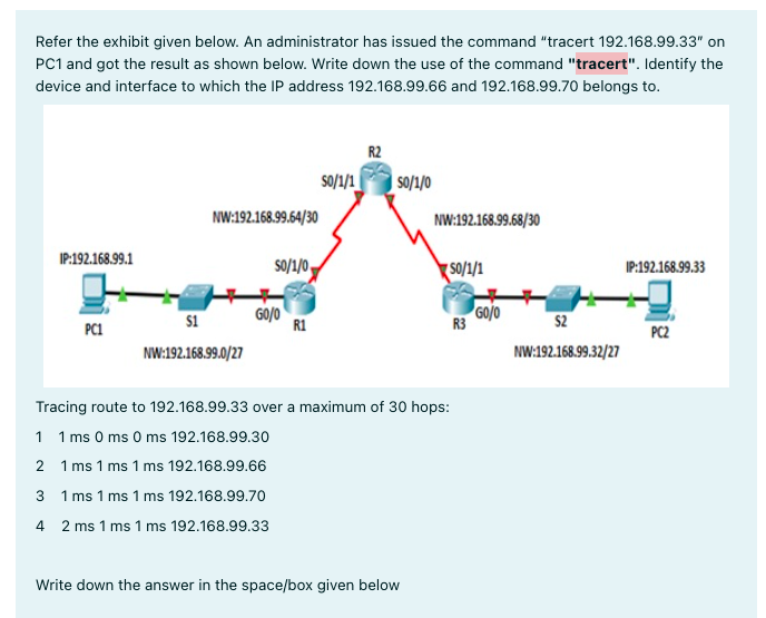 Refer the exhibit given below. An administrator has issued the command "tracert 192.168.99.33" on
PC1 and got the result as shown below. Write down the use of the command "tracert". Identify the
device and interface to which the IP address 192.168.99.66 and 192.168.99.70 belongs to.
R2
s0/1/1|
| s/1/0
NW:192.168.99.54/30
NW:192.168.99.68/30
IP:192.168.99.1
s0/1/0,
S0/1/1
IP:192.168.99.33
GO/0
R1
GO/o
R3
$2
s1
PC1
PC2
NW:192.168.99.0/27
NW:192.168.99.32/27
Tracing route to 192.168.99.33 over a maximum of 30 hops:
1 1 ms 0 ms 0 ms 192.168.99.30
2 1 ms 1 ms 1 ms 192.168.99.66
3 1 ms 1 ms 1 ms 192.168.99.70
4 2 ms 1 ms 1 ms 192.168.99.33
Write down the answer in the space/box given below
