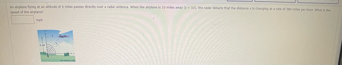 An alrplane flving at an altitude of 6 miles passes directly over a radar antenna. When the airplane is 10 miles away (s = 10), the radar detects that the distance s is changing at a rate of 260 miles per hour. What is the
speed of the airplane?
mph
Nea d ale
