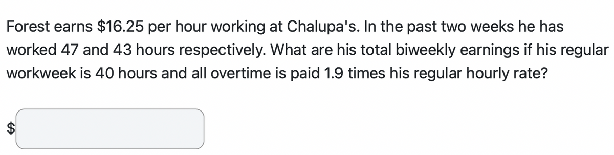 Forest earns $16.25 per hour working at Chalupa's. In the past two weeks he has
worked 47 and 43 hours respectively. What are his total biweekly earnings if his regular
workweek is 40 hours and all overtime is paid 1.9 times his regular hourly rate?
GA