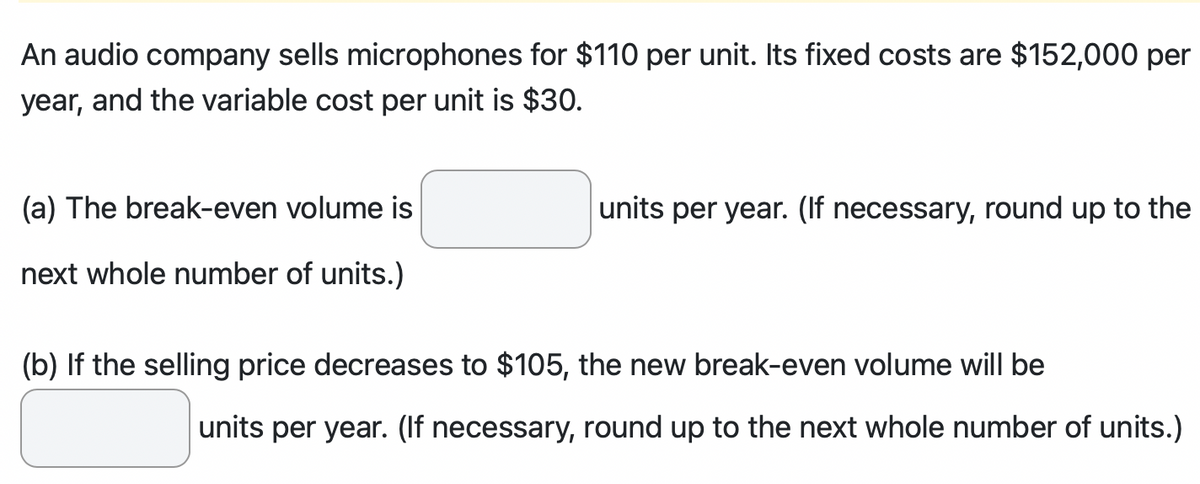 An audio company sells microphones for $110 per unit. Its fixed costs are $152,000 per
year, and the variable cost per unit is $30.
(a) The break-even volume is
next whole number of units.)
units per year. (If necessary, round up to the
(b) If the selling price decreases to $105, the new break-even volume will be
units per year. (If necessary, round up to the next whole number of units.)