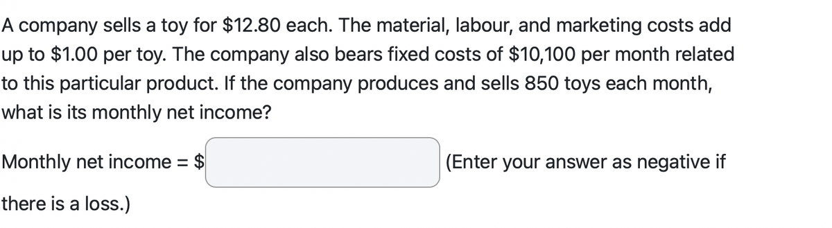 A company sells a toy for $12.80 each. The material, labour, and marketing costs add
up to $1.00 per toy. The company also bears fixed costs of $10,100 per month related
to this particular product. If the company produces and sells 850 toys each month,
what is its monthly net income?
Monthly net income = $
there is a loss.)
(Enter your answer as negative if