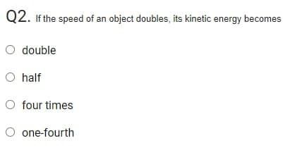 Q2. If the speed of an object doubles, its kinetic energy becomes
O double
O half
O four times
O one-fourth
