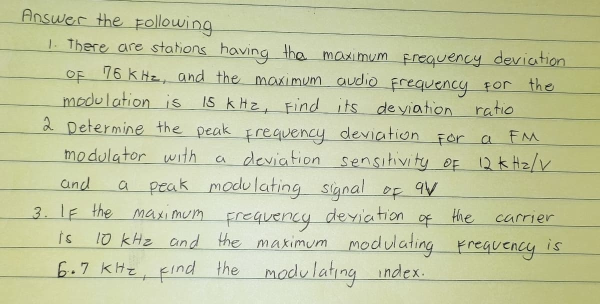 Answer the Following
1. There are stations having the maximum frequency deviation
76 KHz, and the maximum audio Frequency For the
modulation is 1s k Hz, Find its deyiation
2 Determine the peak Frequency deviation For a
modulator with a deviation sensitivity OF 12k Hz/V
OF
ratio
and
a peak modulating signal of qV
a
3. 1F the maximum Frequency deviation
the
carrier
is
10 kHz and the maximum modulating Freguency is
6.7 kHz, Find index.
the madulating
