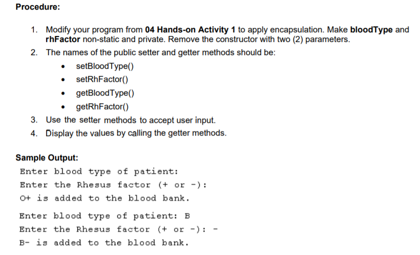 Procedure:
1. Modify your program from 04 Hands-on Activity 1 to apply encapsulation. Make bloodType and
rhFactor non-static and private. Remove the constructor with two (2) parameters.
2. The names of the public setter and getter methods should be:
• setBloodType()
setRhFactor()
getBloodType()
getRhFactor()
3. Use the setter methods to accept user input.
4. Display the values by calling the getter methods.
Sample Output:
Enter blood type of patient:
Enter the Rhesus factor (+ or -):
O+ is added to the blood bank.
Enter blood type of patient: B
Enter the Rhesus factor (+ or -) :
B- is added to the blood bank.
