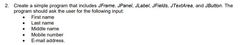 2. Create a simple program that includes JFrame, JPanel, JLabel, JFields, JTextArea, and JButton. The
program should ask the user for the following input:
First name
• Last name
• Middle name
Mobile number
E-mail address.
