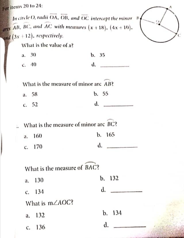For items 20 to 24:
In circle O, radii OA, OB, and OC intercept the minor B
AB, BC, and AC with measures (x + 18). (4x + 10).
nd (3x +12), respectively.
What is the value of x?
а. 30
b. 35
с. 40
d.
What is the measure of minor arc AB?
а. 58
b. 55
с. 52
d.
.. What is the measure of minor arc BC?
160
b. 165
a.
с. 170
d.
What is the measure of BAC?
а. 130
b. 132
с. 134
d.
What is mZAOC?
а. 132
b. 134
с. 136
d.

