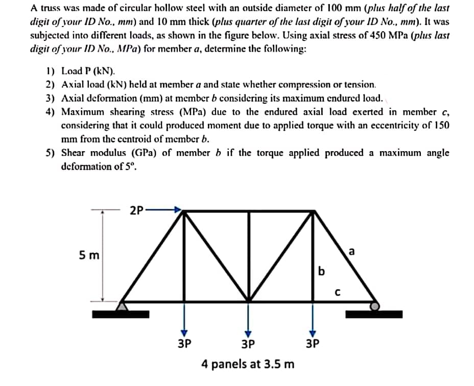 A truss was made of circular hollow steel with an outside diameter of 100 mm (plus half of the last
digit of your ID No., mm) and 10 mm thick (plus quarter of the last digit of your ID No., mm). It was
subjected into different loads, as shown in the figure below. Using axial stress of 450 MPa (plus last
digit of your ID No., MPa) for member a, determine the following:
1) Load P (kN).
2) Axial load (kN) held at member a and state whether compression or tension.
3) Axial deformation (mm) at member b considering its maximum endured load.
4) Maximum shearing stress (MPa) due to the endured axial load exerted in member c,
considering that it could produced moment due to applied torque with an eccentricity of 150
mm from the centroid of member b.
5) Shear modulus (GPa) of member b if the torque applied produced a maximum angle
deformation of 5°.
2P
5 m
b
ЗР
ЗР
ЗР
4 panels at 3.5 m
