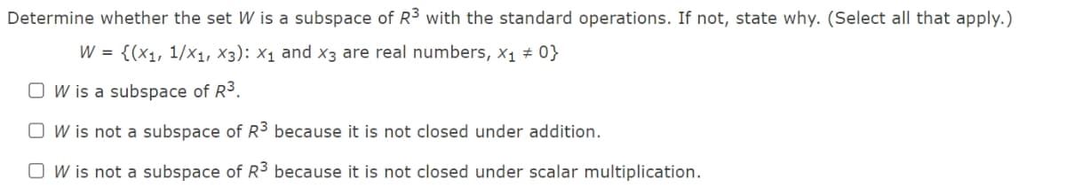 Determine whether the set W is a subspace of R3 with the standard operations. If not, state why. (Select all that apply.)
W = {(x1, 1/x1, X3): X1 and x3 are real numbers, x1 # 0}
O W is a subspace of R3.
O W is not a subspace of R³ because it is not closed under addition.
O W is not a subspace of R3 because it is not closed under scalar multiplication.
