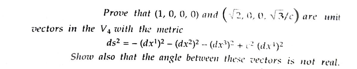 Prove that (1, 0, 0, 0) and (√2,0,0. √3/c) are unit
vectors in the V₁ with the metric
ds²
· (dx¹)² – (dx²)² -- (dx³)² + c² (dx¹)²
Show also that the angle between these vectors is not real.