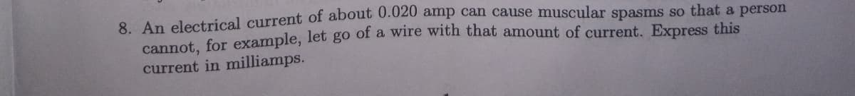 8. An electrical current of about 0.020 amp can cause muscular spasms so that a person
cannot, for example, let go of a wire with that amount of current. Express this
current in milliamps.
