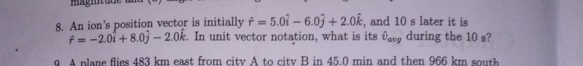 8. An ion's position vector is initially f = 5.0i - 6.03 + 2.0k, and 10 s later it is
f= -2.02+ 8.03-2.0k. In unit vector notation, what is its Dang during the 10 s?
%3D
A plane flies 483 km east from city A to city B in 45.0 min and then 966 km south
