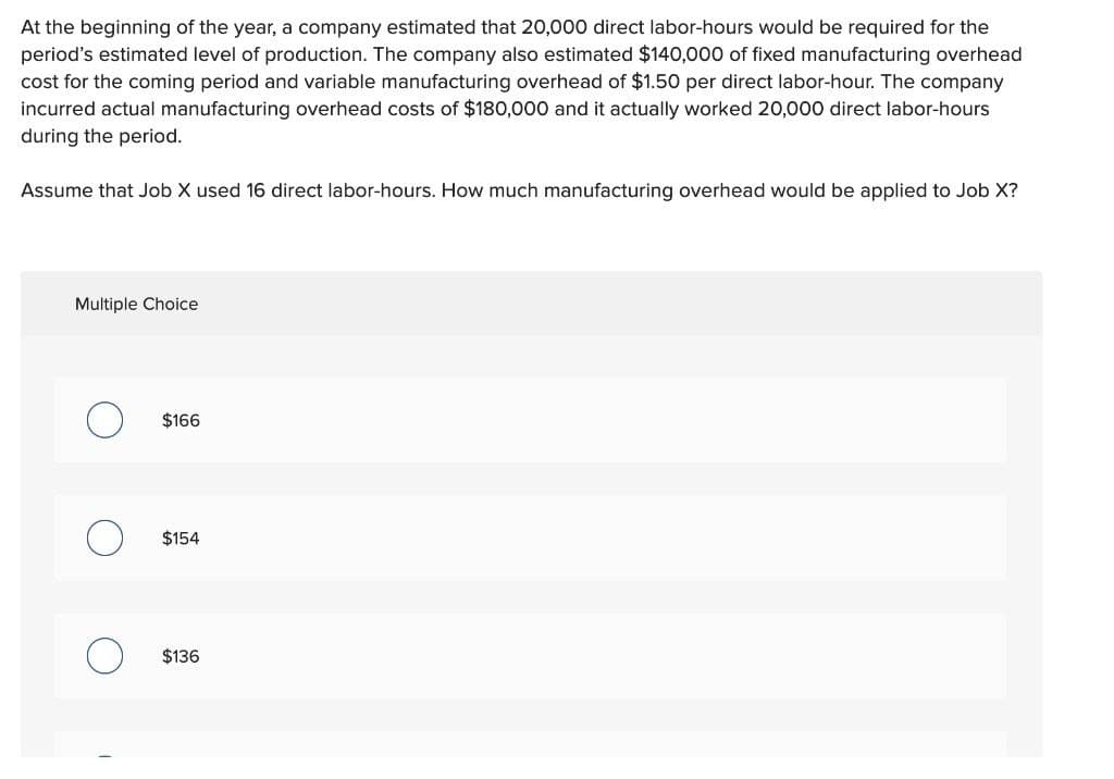 At the beginning of the year, a company estimated that 20,000 direct labor-hours would be required for the
period's estimated level of production. The company also estimated $140,000 of fixed manufacturing overhead
cost for the coming period and variable manufacturing overhead of $1.50 per direct labor-hour. The company
incurred actual manufacturing overhead costs of $180,000 and it actually worked 20,000 direct labor-hours
during the period.
Assume that Job X used 16 direct labor-hours. How much manufacturing overhead would be applied to Job X?
Multiple Choice
C
$166
$154
$136