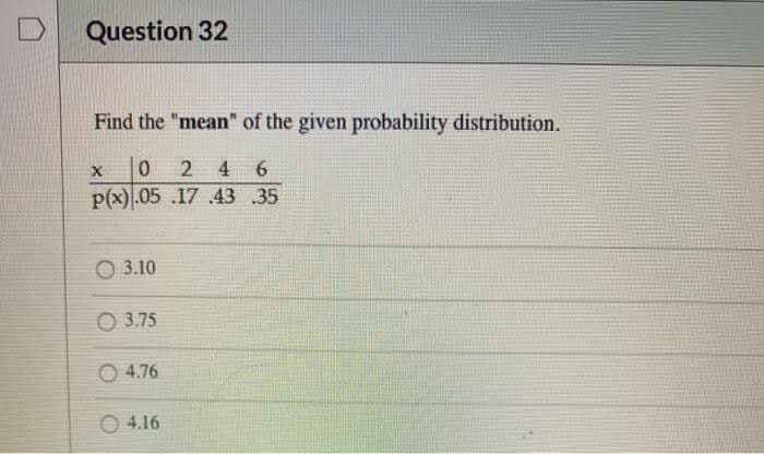 Question 32
Find the "mean" of the given probability distribution.
X 024 6
P(x).05.17 .43 .35
3.10
3.75
4.76
04.16