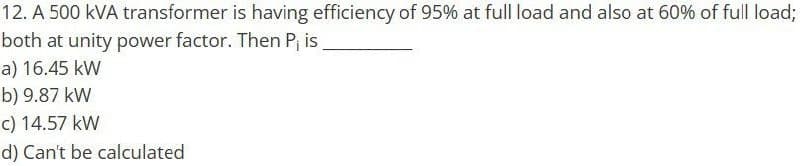 12. A 500 KVA transformer is having efficiency of 95% at full load and also at 60% of full load;
both at unity power factor. Then P, is
a) 16.45 kW
b) 9.87 kW
c) 14.57 kW
d) Can't be calculated