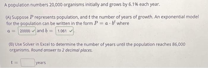 A population numbers 20,000 organisms initially and grows by 6.19% each year.
(A) Suppose P represents population, and t the number of years of growth. An exponential model
for the population can be written in the form P a 6 where
20000 and b = 1.061
(B) Use Solver in Excel to determine the number of years until the population reaches 86,000
organisms. Round answer to 2 decimal places.
years
