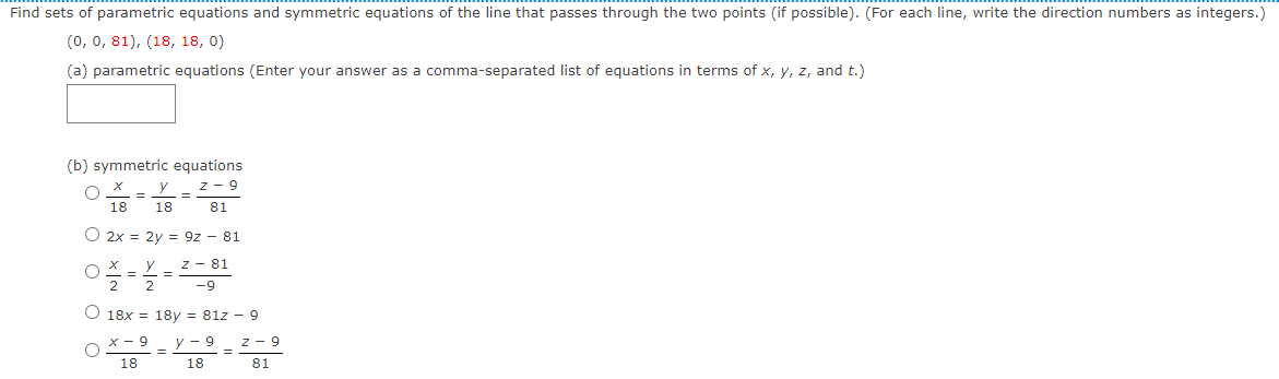 Find sets of parametric equations and symmetric equations of the line that passes through the two points (if possible). (For each line, write the direction numbers as integers.)
(0, 0, 81), (18, 18, 0)
(a) parametric equations (Enter your answer as a comma-separated list of equations in terms of x, y, z, and t.)
(b) symmetric equations
z - 9
y
%3D
18
18
81
O 2x = 2y = 9z - 81
z - 81
2
O 18x = 18y = 81z - 9
X - 9
y - 9
z - 9
18
18
81
