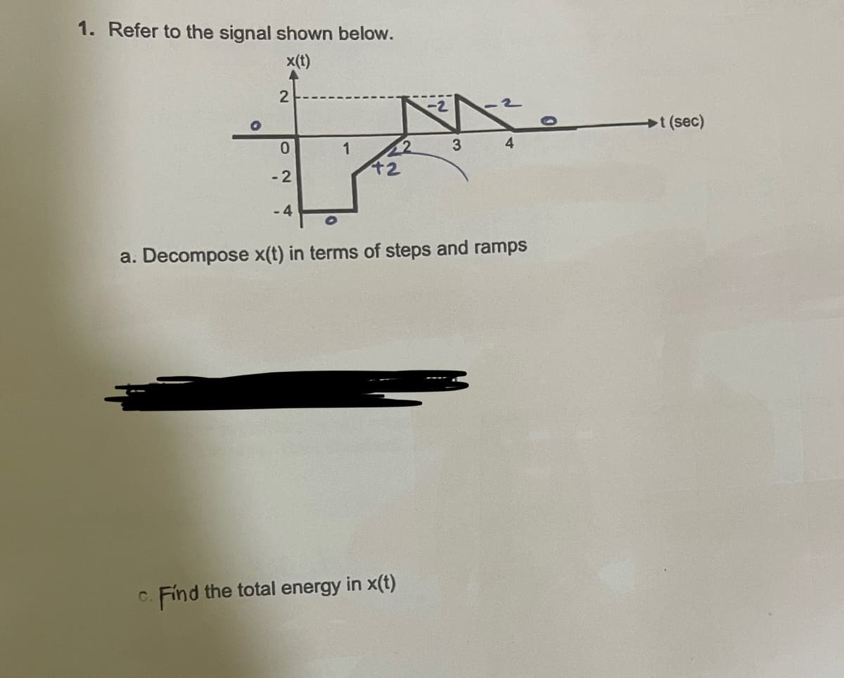 1. Refer to the signal shown below.
x(t)
2
02
-2
-4
-2
c. Find the total energy in x(t)
3
4
a. Decompose x(t) in terms of steps and ramps
t (sec)