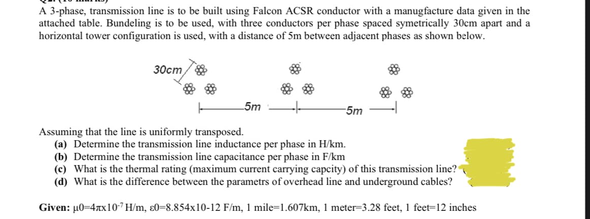 A 3-phase, transmission line is to be built using Falcon ACSR conductor with a manugfacture data given in the
attached table. Bundeling is to be used, with three conductors per phase spaced symetrically 30cm apart and a
horizontal tower configuration is used, with a distance of 5m between adjacent phases as shown below.
30cm
-5m
-5m
Assuming that the line is uniformly transposed.
(a) Determine the transmission line inductance per phase in H/km.
(b) Determine the transmission line capacitance per phase in F/km
(c) What is the thermal rating (maximum current carrying capcity) of this transmission line?
(d) What is the difference between the parametrs of overhead line and underground cables?
Given: µ0=4x10-7 H/m, ɛ0=8.854x10-12 F/m, 1 mile=1.607km, 1 meter=3.28 feet, 1 feet=12 inches