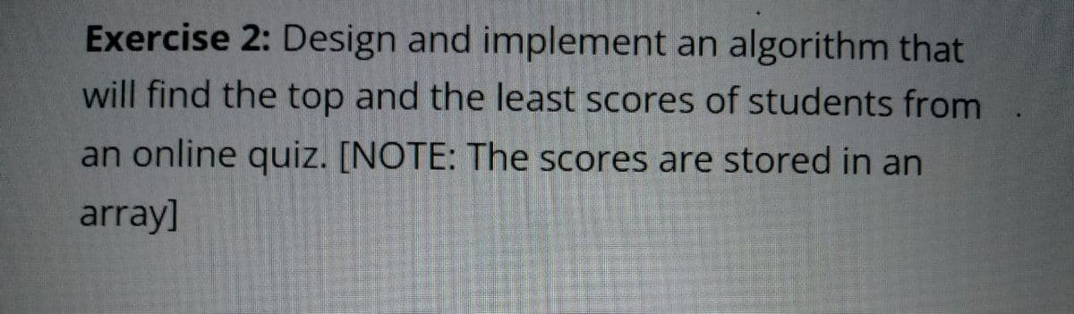 Exercise 2: Design and implement an algorithm that
will find the top and the least scores of students from
an online quiz. [NOTE: The scores are stored in an
array]
