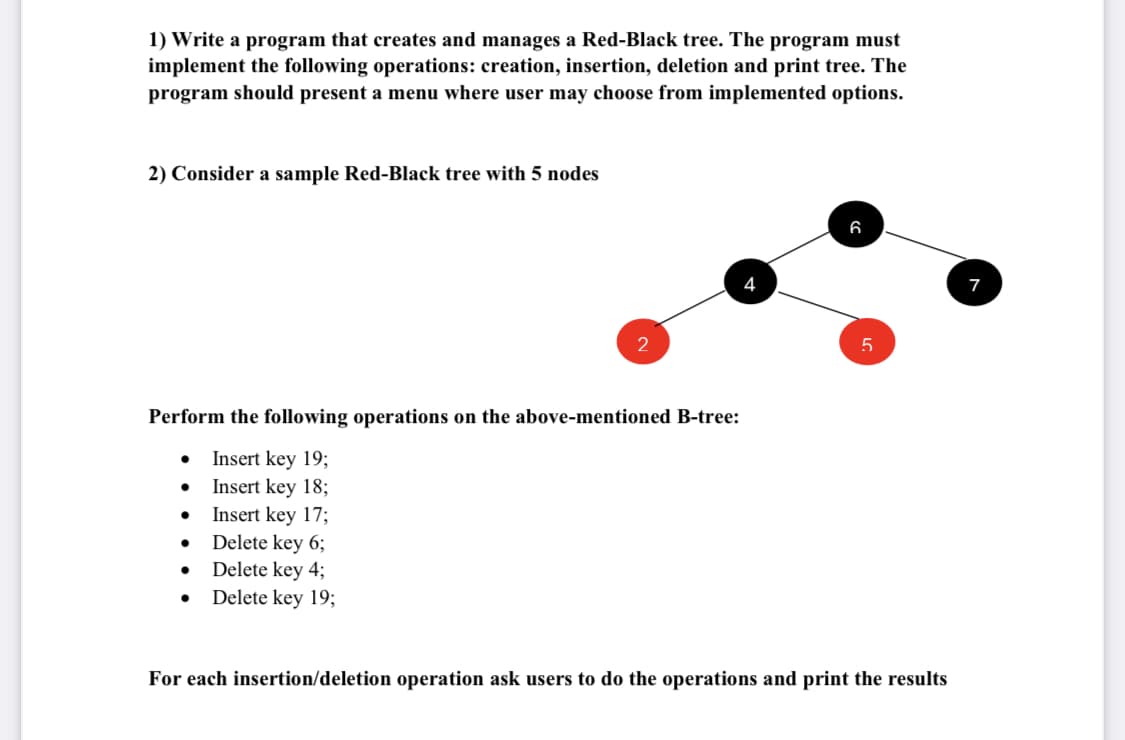 1) Write a program that creates and manages a Red-Black tree. The program must
implement the following operations: creation, insertion, deletion and print tree. The
program should present a menu where user may choose from implemented options.
2) Consider a sample Red-Black tree with 5 nodes
6
7
Perform the following operations on the above-mentioned B-tree:
Insert key 19;
Insert key 18;
Insert key 17;
Delete key 6;
Delete key 4;
Delete key 19;
For each insertion/deletion operation ask users to do the operations and print the results
