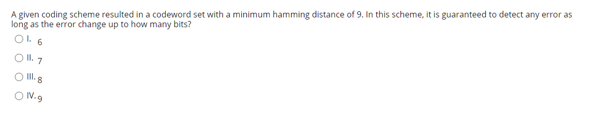 A given coding scheme resulted in a codeword set with a minimum hamming distance of 9. In this scheme, it is guaranteed to detect any error as
long as the error change up to how many bits?
O1. 6
O II. 7
O II. 8
O IV.9
