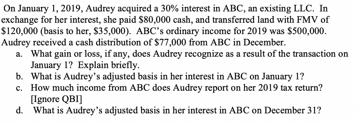 On January 1, 2019, Audrey acquired a 30% interest in ABC, an existing LLC. In
exchange for her interest, she paid $80,000 cash, and transferred land with FMV of
$120,000 (basis to her, $35,000). ABC's ordinary income for 2019 was $500,000.
Audrey received a cash distribution of $77,000 from ABC in December.
What gain or loss, if any, does Audrey recognize as a result of the transaction on
January 1? Explain briefly.
b. What is Audrey's adjusted basis in her interest in ABC on January 1?
c. How much income from ABC does Audrey report on her 2019 tax return?
[Ignore QBI]
d. What is Audrey's adjusted basis in her interest in ABC on December 31?
а.
