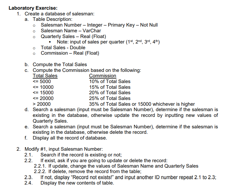 Laboratory Exercise:
1. Create a database of salesman:
a. Table Description:
o Salesman Number – Integer – Primary Key – Not Null
o Salesman Name – VarChar
o Quarterly Sales – Real (Float)
Note: input of sales per quarter (1st, 2nd, 3rd, 4th)
Total Sales - Double
Commission – Real (Float)
b. Compute the Total Sales
c. Compute the Commission based on the following:
Total Sales
Commission
10% of Total Sales
<= 5000
<= 10000
<= 15000
15% of Total Sales
20% of Total Sales
<= 20000
> 20000
d. Search a salesman (input must be Salesman Number), determine if the salesman is
existing in the database, otherwise update the record by inputting new values of
Quarterly Sales.
e. Search a salesman (input must be Salesman Number), determine if the salesman is
existing in the database, otherwise delete the record.
f. Display all the record of database.
25% of Total Sales
35% of Total Sales or 15000 whichever is higher
2. Modify #1, input Salesman Number:
2.1.
Search if the record is existing or not;
If exist, ask if you are going to update or delete the record:
2.2.1. If update, change the values of Salesman Name and Quarterly Sales
2.2.2. If delete, remove the record from the table;
2.3.
2.2.
If not, display "Record not exists!" and input another ID number repeat 2.1 to 2.3;
2.4.
Display the new contents of table.
