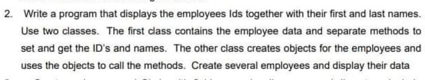 2. Write a program that displays the employees Ids together with their first and last names.
Use two classes. The first class contains the employee data and separate methods to
set and get the ID's and names. The other class creates objects for the employees and
uses the objects to call the methods. Create several employees and display their data
