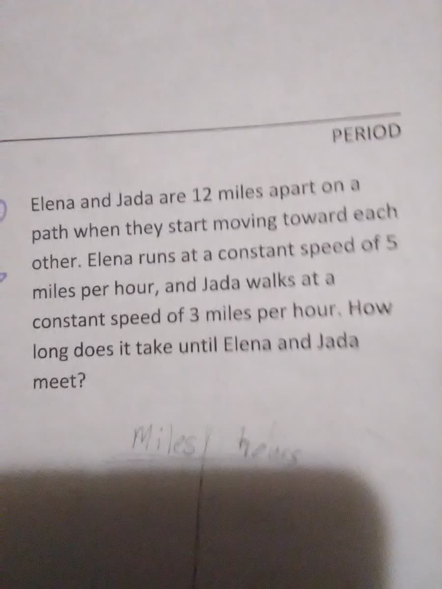 PERIOD
Elena and Jada are 12 miles apart on a
path when they start moving toward each
other. Elena runs at a constant speed of 5
miles per hour, and Jada walks at a
constant speed of 3 miles per hour, How
long does it take until Elena and Jada
meet?
Miles bee
