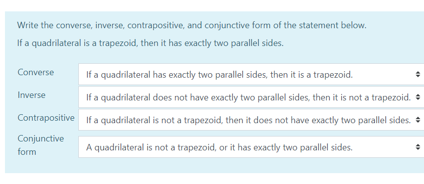 Write the converse, inverse, contrapositive, and conjunctive form of the statement below.
If a quadrilateral is a trapezoid, then it has exactly two parallel sides.
Converse
If a quadrilateral has exactly two parallel sides, then it is a trapezoid.
Inverse
If a quadrilateral does not have exactly two parallel sides, then it is not a trapezoid. +
Contrapositive If a quadrilateral is not a trapezoid, then it does not have exactly two parallel sides.
Conjunctive
A quadrilateral is not a trapezoid, or it has exactly two parallel sides.
form
