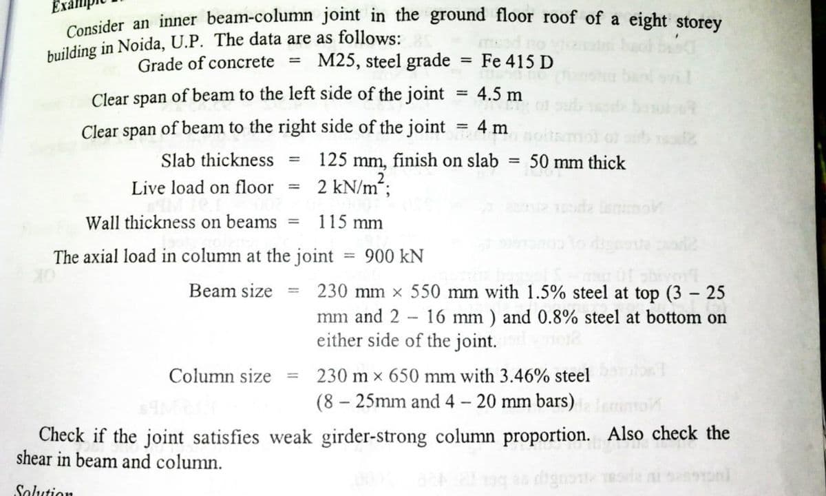 Consider an inner beam-column joint in the ground floor roof of a eight storey
Grade of concrete
M25, steel grade
Fe 415 D
Clear span of beam to the left side of the joint
4.5 m
Clear span of beam to the right side of the joint
4 m
%3D
Slab thickness
125
mm,
finish on slab
50 mm thick
Live load on floor
2 kN/m;
Wall thickness on beams
115 mm
The axial load in column at the joint
900 kN
%3D
230 mm x 550 mm with 1.5% steel at top (3 – 25
mm and 2 16 mm ) and 0.8% steel at bottom on
either side of the joint.
Beam size
Column size
230 m x 650 mm with 3.46% steel
%3D
(8 – 25mm and 4 - 20 mm bars)
Check if the joint satisfies weak girder-strong column proportion. Also check the
shear in beam and column.
Solution
