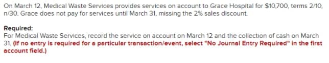 On March 12, Medical Waste Services provides services on account to Grace Hospital for $10,700, terms 2/10,
n/30. Grace does not pay for services until March 31, missing the 2% sales discount.
Required:
For Medical Waste Services, record the service on account on March 12 and the collection of cash on March
31. (If no entry is required for a particular transaction/event, select "No Journal Entry Required" in the first
account field.)
