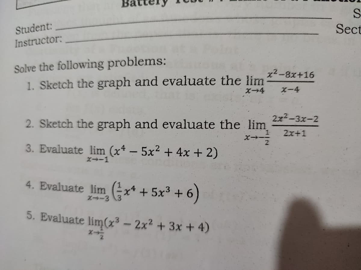 S
Student:
Sect
Instructor:
Solve the following problems:
1. Sketch the graph and evaluate the lim
x2-8x+16
X-4
2x2-3x-2
2. Sketch the graph and evaluate the lim
2x+1
3. Evaluate lim (xª – 5x² + 4x + 2)
-
X→-1
4. Evaluate lim x* + 5x3 + 6
X-3
5. Evaluate lim(x³ – 2x² + 3x + 4)
