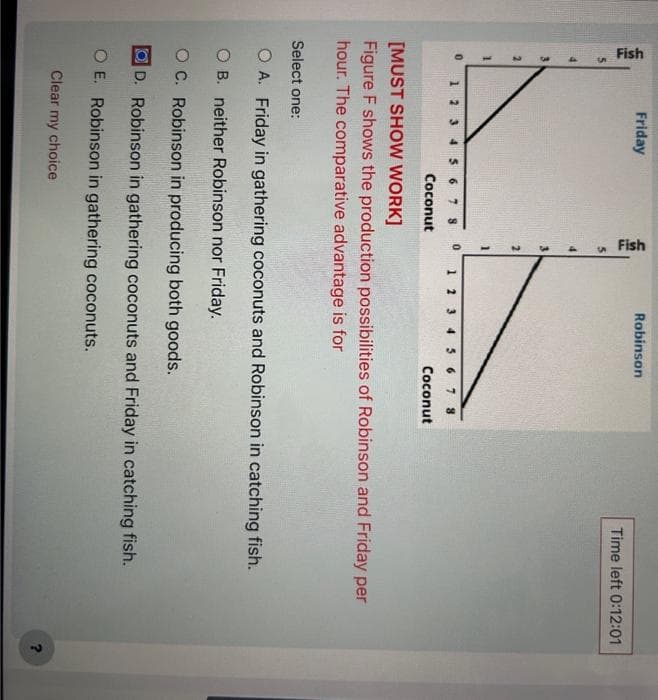 Fish
M
2
-
0
1
Friday
78
Coconut
Fish
3
N
0
Robinson
7 8
Coconut
Time left 0:12:01
[MUST SHOW WORK]
Figure F shows the production possibilities of Robinson and Friday per
hour. The comparative advantage is for
Select one:
O A. Friday in gathering coconuts and Robinson in catching fish.
O B. neither Robinson nor Friday.
OC. Robinson in producing both goods.
D. Robinson in gathering coconuts and Friday in catching fish.
O E. Robinson in gathering coconuts.
Clear my choice
?
