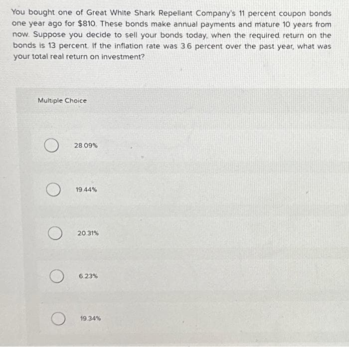 You bought one of Great White Shark Repellant Company's 11 percent coupon bonds
one year ago for $810. These bonds make annual payments and mature 10 years from
now. Suppose you decide to sell your bonds today, when the required return on the
bonds is 13 percent. If the inflation rate was 3.6 percent over the past year, what was
your total real return on investment?
Multiple Choice
O
O
O
O
O
28.09%
19.44%
20.31%
6.23%
19.34%