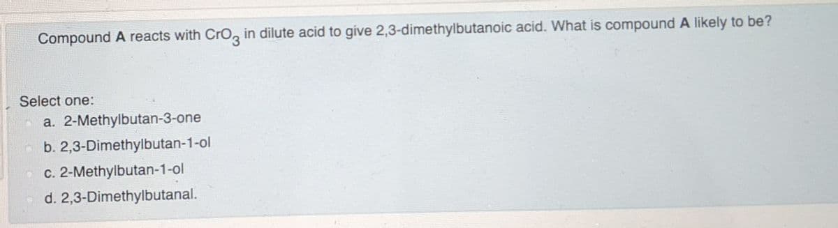 Compound A reacts with CrO, in dilute acid to give 2,3-dimethylbutanoic acid. What is compound A likely to be?
Select one:
a. 2-Methylbutan-3-one
b. 2,3-Dimethylbutan-1-ol
c. 2-Methylbutan-1-ol
d. 2,3-Dimethylbutanal.
