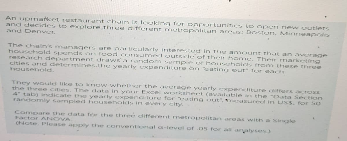 An upmarket restaurant chain is looking for opportunities to open new outlets
and decides to explore three different metropolitan areas: Boston, Minneapolis
and Denver.
The chain's managers are particularly interested in the amount that an average
household spends on food consumed outside of their home. Their marketing
research department draws' a random sample of households from these three
cities and determines.the yearly expenditure on "eating out" for each
household.
They would like to know whether the average yearly expenditure differs across
the three cities. The data in your Excel worksheet (available in the "Data Section
4" tab) indicate the yearly expenditure for "eating out", measured in US$. for 50
randomly sampled households in every city.
Compare the data for the three different metropolitan areas with a Single
Factor ANOVA.
(Note: Please apply the conventional x-level of .05 for all analyses.)