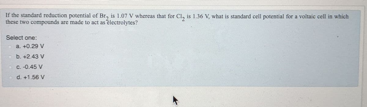 If the standard reduction potential of Br, is 1.07 V whereas that for Cl, is 1.36 V, what is standard cell potential for a voltaic cell in which
these two compounds are made to act as electrolytes?
Select one:
a. +0.29 V
- b. +2.43 V
C. -0.45 V
d. +1.56 V
