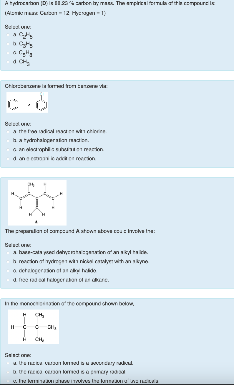 A hydrocarbon (D) is 88.23 % carbon by mass. The empirical formula of this compound is:
(Atomic mass: Carbon = 12; Hydrogen = 1)
Select one:
a. C2H5
b. C3H5
c. C5H3
d. CH3
С.
Chlorobenzene is formed from benzene via:
Select one:
a. the free radical reaction with chlorine.
b. a hydrohalogenation reaction.
c. an electrophilic substitution reaction.
d. an electrophilic addition reaction.
CH3
H.
H.
A
The preparation of compound A shown above could involve the:
Select one:
a. base-catalysed dehydrohalogenation of an alkyl halide.
b. reaction of hydrogen with nickel catalyst with an alkyne.
c. dehalogenation of an alkyl halide.
d. free radical halogenation of an alkane.
In the monochlorination of the compound shown below,
H
CH3
H -C
C
-CH3
H
CH3
Select one:
a. the radical carbon formed is a secondary radical.
b. the radical carbon formed is a primary radical.
c. the termination phase involves the formation of two radicals.
