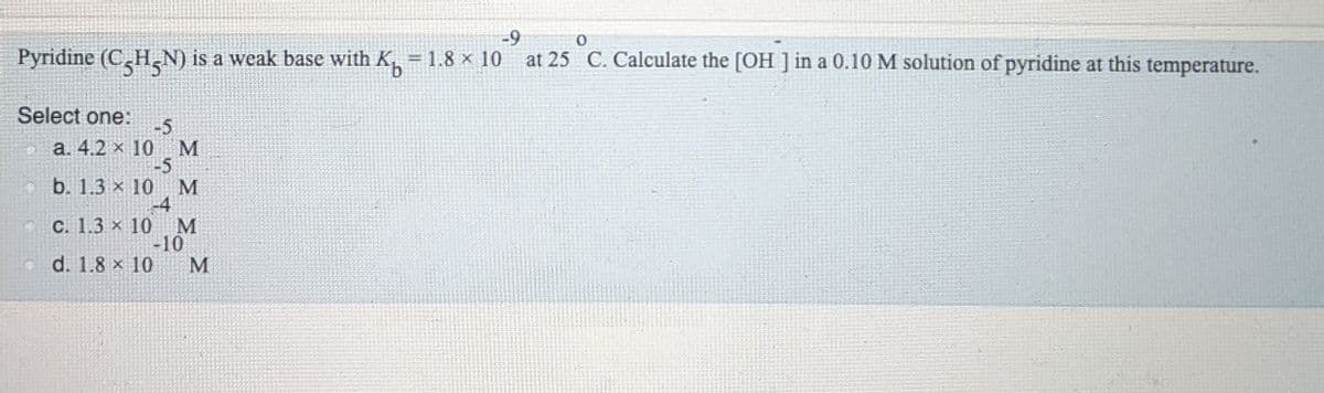 -9
= 1.8 x 10 at 25 C. Calculate the [OH ] in a 0.10 M solution of pyridine at this temperature.
Select one:
-5
M
а. 4.2 х 10
-5
b. 1.3 x 10
M
-4
C. 1.3 × 10 M
-10
d. 1.8 x 10
