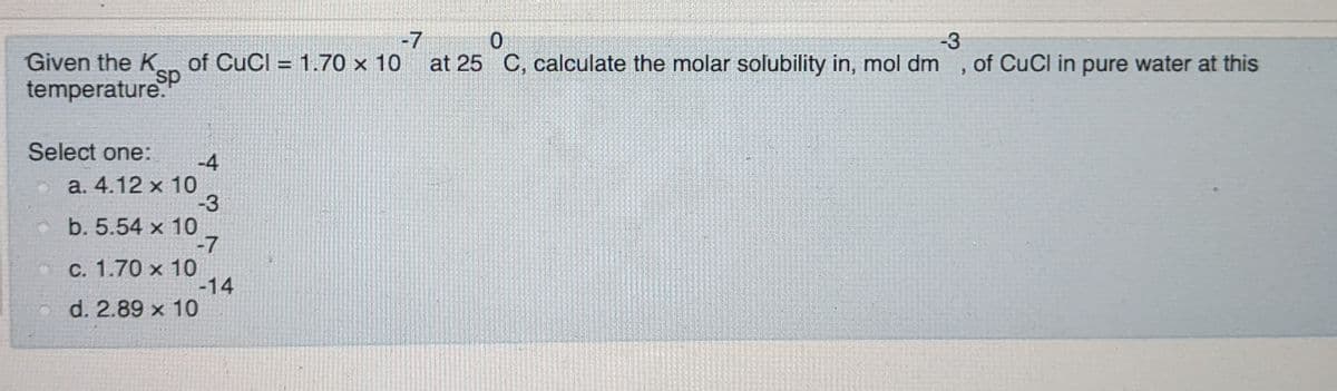 -7
of CuCl = 1.70 x 10
-3
of CuCl in pure water at this
Given the K
temperature.
at 25 C, calculate the molar solubility in, mol dm
Select one:
-4
a. 4.12 x 10
-3
o b. 5.54 x 10
-7
C. 1.70 x 10
-14
d. 2.89 x 10
