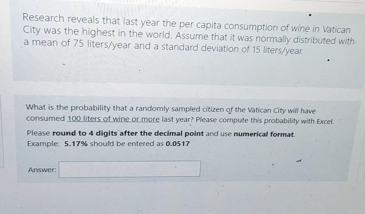 Research reveals that last year the per capita consumption of wine in Vatican
City was the highest in the world. Assume that it was normally distributed with
a mean of 75 liters/year and a standard deviation of 15 liters/year.
What is the probability that a randomly sampled citizen of the Vatican City will have
consumed 100 liters of wine or more last year? Please compute this probability with Excel.
Please round to 4 digits after the decimal point and use numerical format.
Example: 5.17% should be entered as 0.0517
Answer: