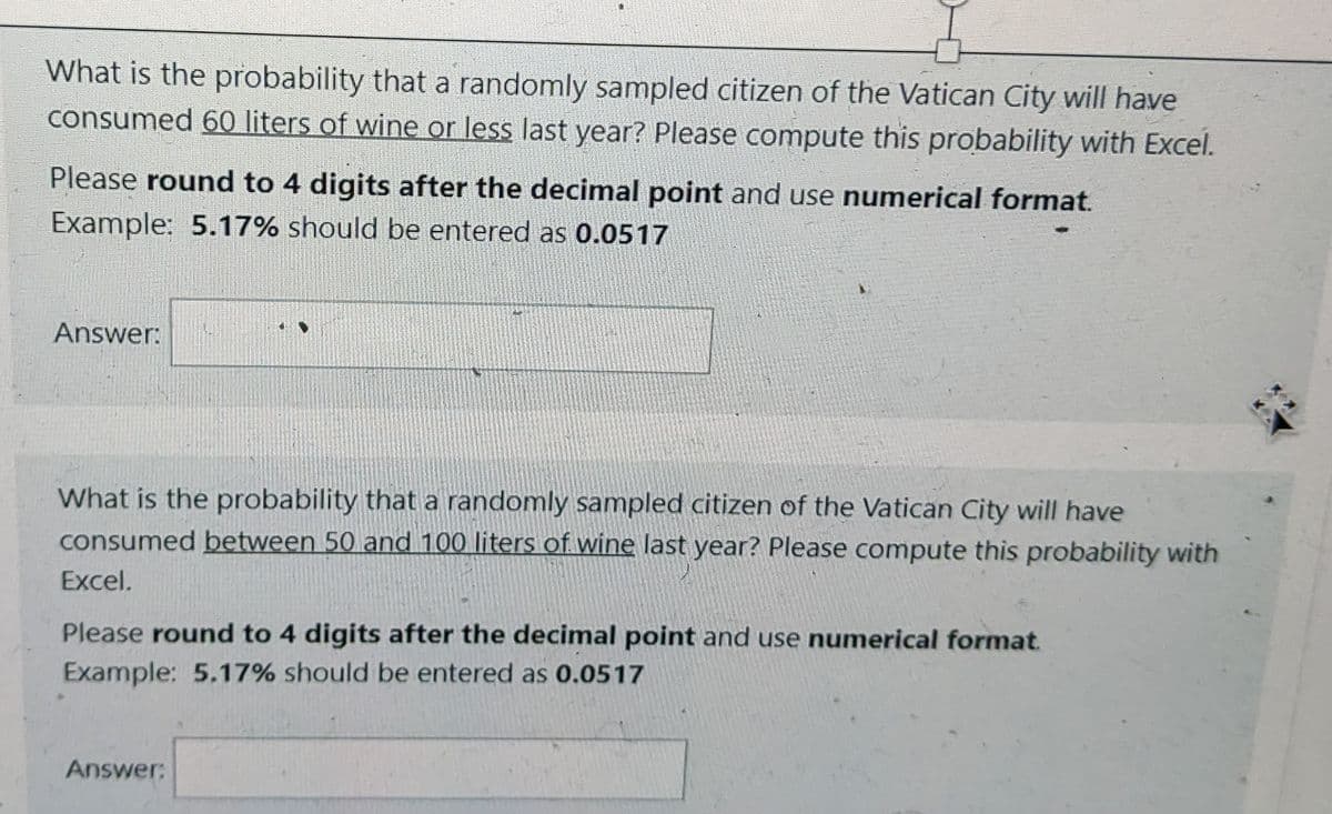 What is the probability that a randomly sampled citizen of the Vatican City will have
consumed 60 liters of wine or less last year? Please compute this probability with Excel.
Please round to 4 digits after the decimal point and use numerical format.
Example: 5.17% should be entered as 0.0517
Answer:
What is the probability that a randomly sampled citizen of the Vatican City will have
consumed between 50 and 100 liters of wine last year? Please compute this probability with
Excel.
Please round to 4 digits after the decimal point and use numerical format.
Example: 5.17% should be entered as 0.0517
Answer: