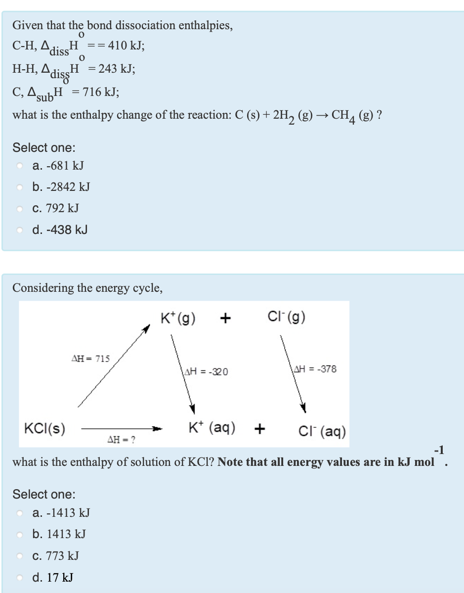 Given that the bond dissociation enthalpies,
С-Н, Д.
H ==410 kJ;
diss
Adis
C, AgubH = 716 kJ;
Н-Н, Д
H =243 kJ;
sub
what is the enthalpy change of the reaction: C (s) + 2H, (g) → CH4 (g) ?
Select one:
а. -681 kJ
b. -2842 kJ
С. 792 kJ
d. -438 kJ
Considering the energy cycle,
K* (g)
CI (g)
ДН3 715
AH = -320
AH = -378
KC(s)
K* (aq)
CI (aq)
+
ΔΗ-
-1
what is the enthalpy of solution of KCl? Note that all energy values are in kJ mol
Select one:
а. -1413 kJ
o b. 1413 kJ
С. 773 kJ
d. 17 kJ
