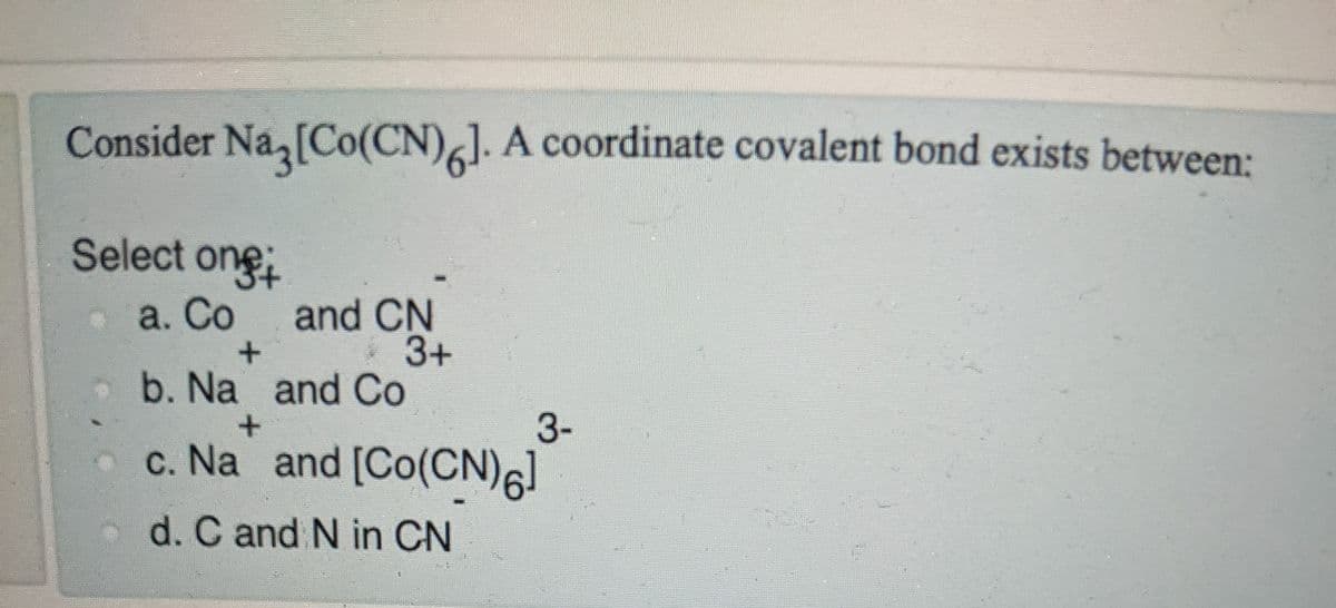 Consider Na [Co(CN)]. A coordinate covalent bond exists between:
Select one
and CN
3+
b. Na and Co
a. Со
3-
.c. Na and [Co(CN)6]
d. C and N in CN
