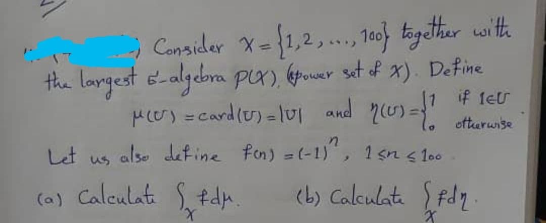 Cansider X={1,2,., 1o) kagther with
100
%3)
the langest 6-algebra PX), (power set of x). Define
if 1eU
Mcer) =card(o) = lui and 2(5)="
oftaruise
Let us alse define fon) =(-1)",
1 sn s l00
(a) Calculat S. tdn
(b) Calculata fdz
