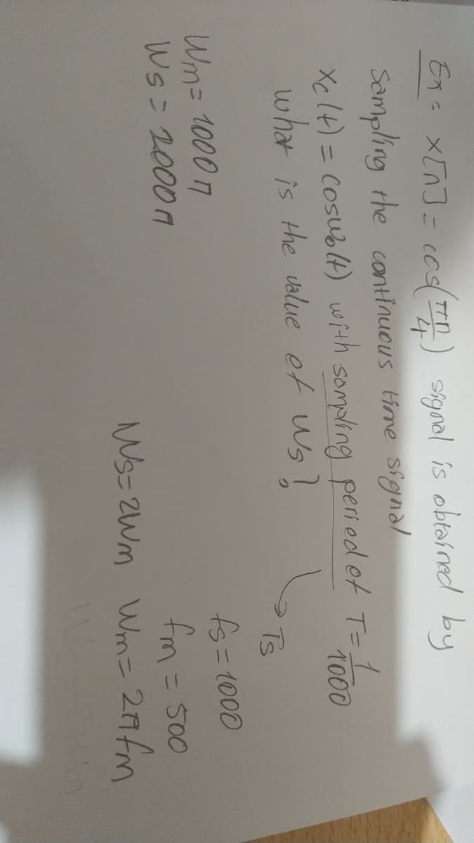 Ena x[n]= cog(T) skgnal is obtar red by
Sampling the cantinuous time signal
Xc lt) = Cosublt) with sompling peri od et T-L
what is the uslue et Ws!
1.
1000
%3D
Ts
fs=1000
Wm= 1000 7
Ws= 2000
fm= 500
Ws= 2Wm Wm= 2Afm
%3D
