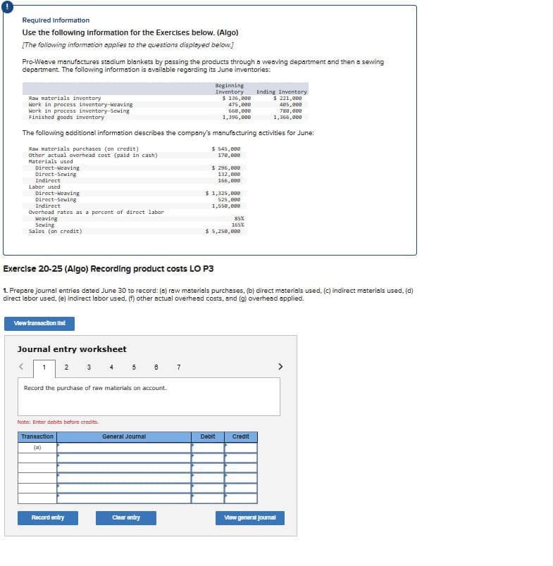 Required Information
Use the following information for the Exercises below. (Algo)
[The following information applies to the questions displayed below.]
Pro-Weave manufactures stadium blankets by passing the products through a weaving department and then a sewing
department. The following information is available regarding its June inventories:
Beginning
Inventory
Ending Inventory
Raw materials inventory
Work in process inventory-Weaving
Work in process inventory-Sewing
Finished goods inventory
$136,000
475,000
660,000
1,396,000
$ 221,000
405,000
780,000
1,366,000
The following additional information describes the company's manufacturing activities for June:
Raw materials purchases (on credit)
Other actual overhead cost (paid in cash)
Materials used
Direct-Weaving
Direct-Sewing
Indirect
Labor used
Direct-Weaving
Direct-Sewing
Indirect
Overhead rates as a percent of direct labor
Weaving
Sewing
Sales (on credit)
$545,000
170,000
$296,000
132,000
166,000
$1,325,000
525,000
1,550,000
85%
165%
$ 5,250,000
Exercise 20-25 (Algo) Recording product costs LO P3
1. Prepare journal entries dated June 30 to record: (a) raw materials purchases, (b) direct materials used, (c) indirect materials used, (d)
direct labor used, (e) indirect labor used. (f) other actual overhead costs, and (g) overhead applied.
View transaction list
Journal entry worksheet
1 2 3 4 5 6
7
Record the purchase of raw materials on account.
Note: Enter debits before credits.
Transaction
(a)
General Journal
Debit
Credit
Record entry
Clear entry
View general journal