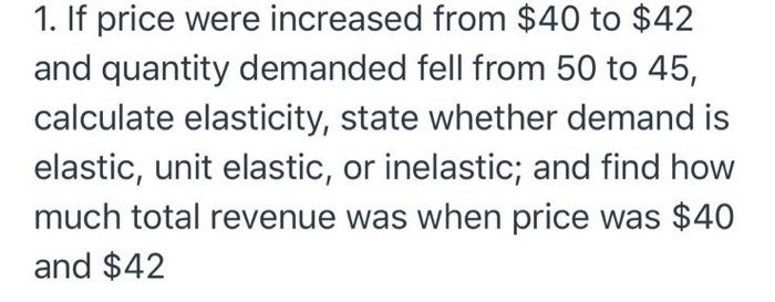 1. If price were increased from $40 to $42
and quantity demanded fell from 50 to 45,
calculate elasticity, state whether demand is
elastic, unit elastic, or inelastic; and find how
much total revenue was when price was $40
and $42