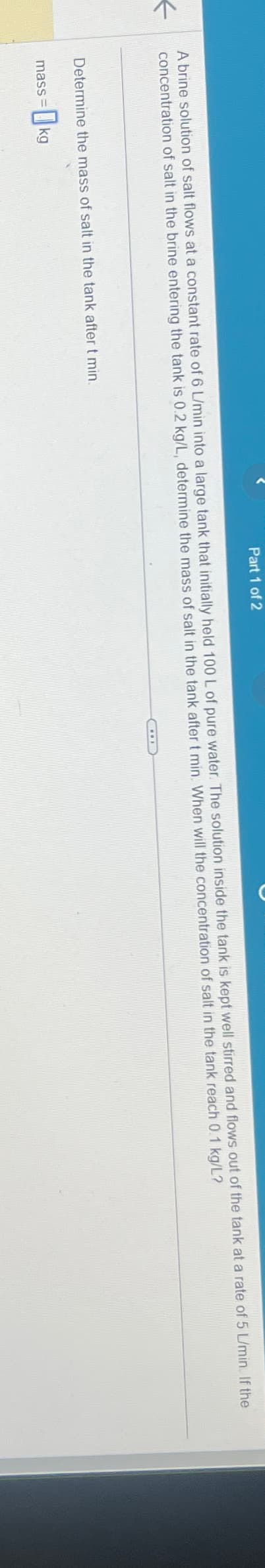 A brine solution of salt flows at a constant rate of 6 L/min into a large tank that initially held 100 L of pure water. The solution inside the tank is kept well stirred and flows out of the tank at a rate of 5 L/min. If the
←
concentration of salt in the brine entering the tank is 0.2 kg/L, determine the mass of salt in the tank after t min. When will the concentration of salt in the tank reach 0.1 kg/L?
Determine the mass of salt in the tank after t min.
Part 1 of 2
mass= kg